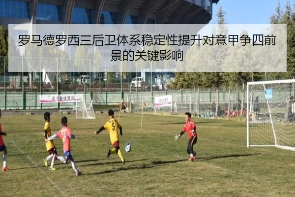 罗马德罗西三后卫体系稳定性提升对意甲争四前景的关键影响
