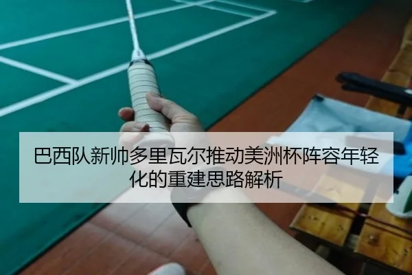 巴西队新帅多里瓦尔推动美洲杯阵容年轻化的重建思路解析