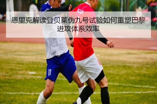 恩里克解读登贝莱伪九号试验如何重塑巴黎进攻体系效率