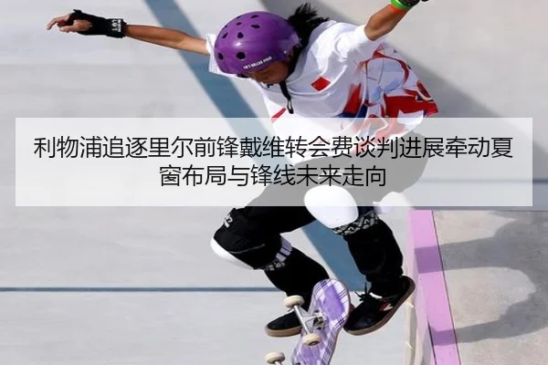 利物浦追逐里尔前锋戴维转会费谈判进展牵动夏窗布局与锋线未来走向