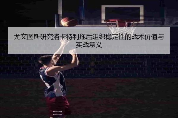 尤文图斯研究洛卡特利拖后组织稳定性的战术价值与实战意义