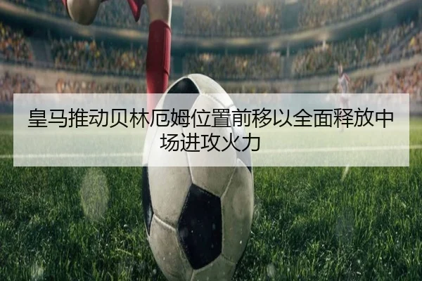皇马推动贝林厄姆位置前移以全面释放中场进攻火力