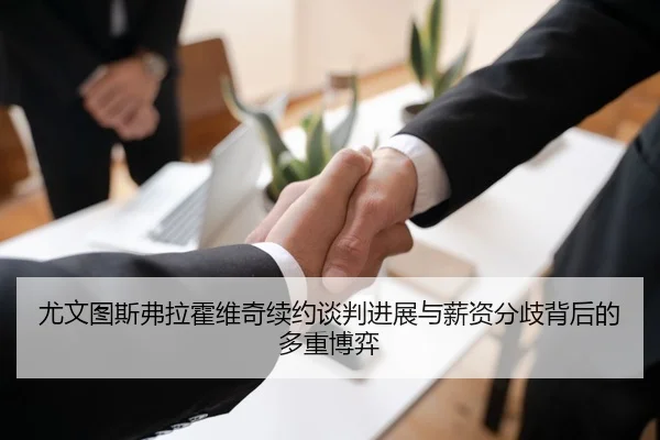 尤文图斯弗拉霍维奇续约谈判进展与薪资分歧背后的多重博弈