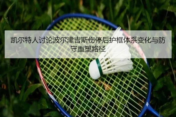 凯尔特人讨论波尔津吉斯伤停后护框体系变化与防守重塑路径