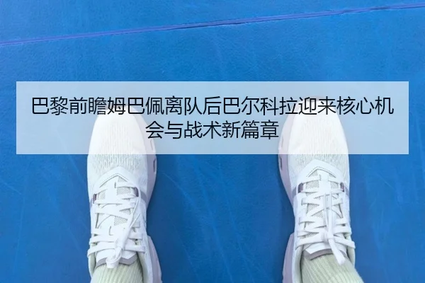 巴黎前瞻姆巴佩离队后巴尔科拉迎来核心机会与战术新篇章