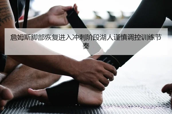 詹姆斯脚部恢复进入冲刺阶段湖人谨慎调控训练节奏