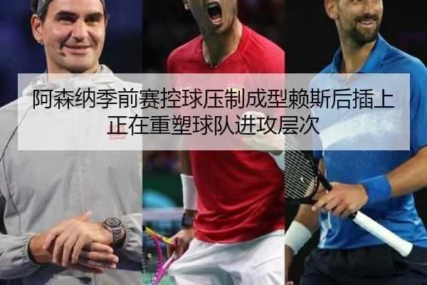 阿森纳季前赛控球压制成型赖斯后插上正在重塑球队进攻层次